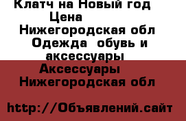 Клатч на Новый год  › Цена ­ 3 000 - Нижегородская обл. Одежда, обувь и аксессуары » Аксессуары   . Нижегородская обл.